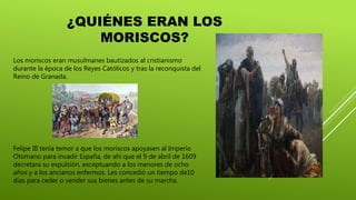 ¿QUIÉNES ERAN LOS
MORISCOS?
Los moriscos eran musulmanes bautizados al cristianismo
durante la época de los Reyes Católicos y tras la reconquista del
Reino de Granada.
Felipe III tenía temor a que los moriscos apoyasen al Imperio
Otomano para invadir España, de ahí que el 9 de abril de 1609
decretara su expulsión, exceptuando a los menores de ocho
años y a los ancianos enfermos. Les concedió un tiempo de10
días para ceder o vender sus bienes antes de su marcha.
 