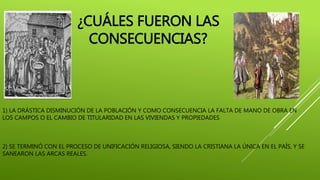 1) LA DRÁSTICA DISMINUCIÓN DE LA POBLACIÓN Y COMO CONSECUENCIA LA FALTA DE MANO DE OBRA EN
LOS CAMPOS O EL CAMBIO DE TITULARIDAD EN LAS VIVIENDAS Y PROPIEDADES
2) SE TERMINÓ CON EL PROCESO DE UNIFICACIÓN RELIGIOSA, SIENDO LA CRISTIANA LA ÚNICA EN EL PAÍS, Y SE
SANEARON LAS ARCAS REALES.
¿CUÁLES FUERON LAS
CONSECUENCIAS?
 