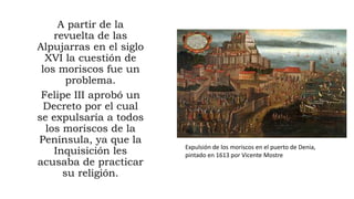 A partir de la
revuelta de las
Alpujarras en el siglo
XVI la cuestión de
los moriscos fue un
problema.
Felipe III aprobó un
Decreto por el cual
se expulsaría a todos
los moriscos de la
Península, ya que la
Inquisición les
acusaba de practicar
su religión.
Expulsión de los moriscos en el puerto de Denia,
pintado en 1613 por Vicente Mostre