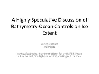 A	
  Highly	
  Specula/ve	
  Discussion	
  of	
  
Bathymetry-­‐Ocean	
  Controls	
  on	
  Ice	
  
                   Extent	
  
                                   Jamie	
  Morison	
  
                                     8/29/2012	
  
                                            	
  
   Acknowledgments:	
  Florence	
  FeMerer	
  for	
  the	
  MASIE	
  image	
  
   in	
  kmz	
  format,	
  Son	
  Ngheim	
  for	
  ﬁrst	
  poin/ng	
  out	
  the	
  idea.	
  
 