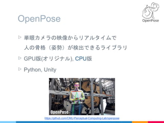 OpenPose
▷ 単眼カメラの映像からリアルタイムで
人の骨格（姿勢）が検出できるライブラリ
▷ GPU版(オリジナル), CPU版
▷ Python, Unity
https://github.com/CMU-Perceptual-Com...