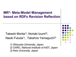 MR3: Meta-Model Management
based on RDFs Revision Reflection
Takeshi Morita1), Noriaki Izumi2),
Naoki Fukuta1), Takahira Yamaguchi3)
1) Shizuoka University, Japan
2) CARC, National Institute of AIST, Japan
3) Keio University, Japan
 