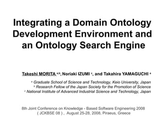 Integrating a Domain Ontology
Development Environment and
an Ontology Search Engine
Takeshi MORITA a,b
, Noriaki IZUMI c
, and Takahira YAMAGUCHI a
a
Graduate School of Science and Technology, Keio University, Japan
b
Research Fellow of the Japan Society for the Promotion of Science
c
National Institute of Advanced Industrial Science and Technology, Japan
8th Joint Conference on Knowledge - Based Software Engineering 2008
( JCKBSE 08 ) , August 25-28, 2008, Piraeus, Greece
 