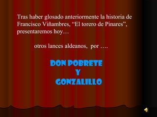 Tras haber glosado anteriormente la historia de
Francisco Viñambres, “El torero de Pinares”,
presentaremos hoy…

       otros lances aldeanos, por ….

             Don Pobrete
                  Y
              Gonzalillo
 