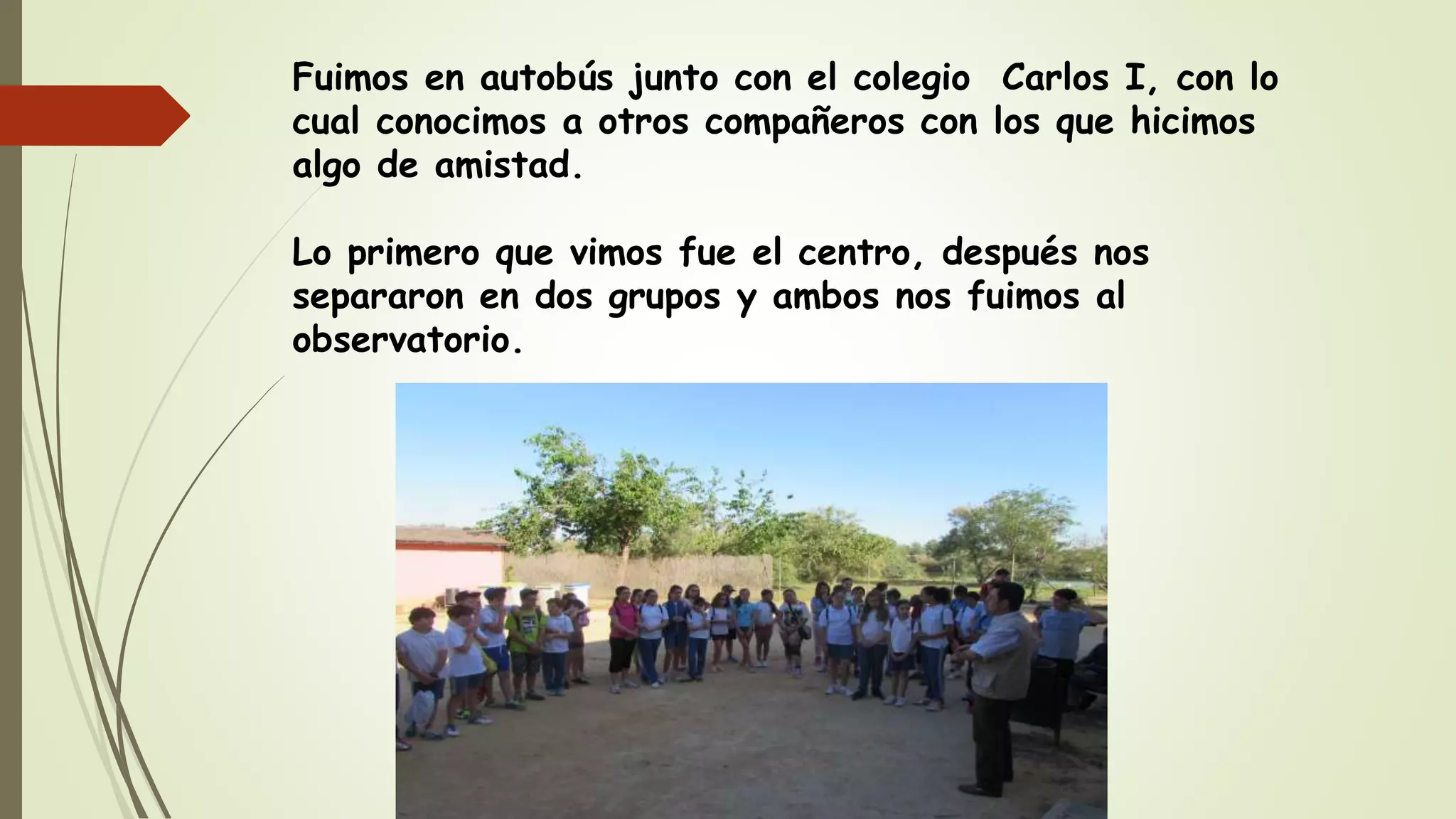 Fuimos en autobús junto con el colegio Carlos I, con lo
cual conocimos a otros compañeros con los que hicimos
algo de amistad.
Lo primero que vimos fue el centro, después nos
separaron en dos grupos y ambos nos fuimos al
observatorio.
 