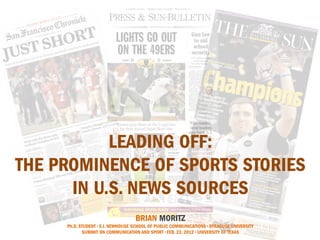 LEADING OFF:
THE PROMINENCE OF SPORTS STORIES
      IN U.S. NEWS SOURCES                                                             


                                   BRIAN MORITZ
     Ph.D. STUDENT • S.I. NEWHOUSE SCHOOL OF PUBLIC COMMUNICATIONS • SYRACUSE UNIVERSITY
             SUMMIT ON COMMUNICATION AND SPORT • FEB. 23, 2012 • UNIVERSITY OF TEXAS
 