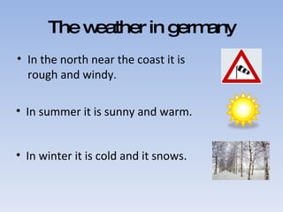 The weather in germany In the north near the coast it is rough and windy. In summer it is sunny and warm.  In winter it is cold and it snows. 