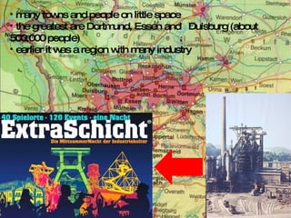 many towns and people on little space the greatest are Dortmund, Essen and  Duisburg (about  500.000 people) earlier it was a region with many industry 