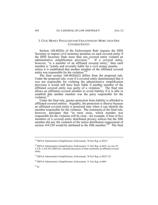 694

I/S: A JOURNAL OF LAW AND POLICY

[Vol. 2:3

3. CIVIL MONEY PENALTIES FOR VIOLATIONS BY MORE THAN ONE
COVERED ENTITY
Section 160.402(b) of the Enforcement Rule requires the HHS
Secretary to impose civil monetary penalties on each covered entity if
the HHS Secretary finds more than one covered entity violated an
administrative simplification provision.55
If a covered entity,
however, “is a member of an affiliated covered entity,” then each
member is “jointly and severally liable for a civil money penalty . . .
unless it is established that another member of the affiliated covered
entity was responsible for the violation.”56
The final section 160.402(b)(2) differs from the proposed rule.
Under the proposed rule, even if a covered entity demonstrated that it
was not responsible for violating the administrative simplification
provision it would still have been liable if another member of the
affiliated covered entity was guilty of a violation.57 The final rule
allows an affiliated covered member to avoid liability if it is able to
establish that another member was the party responsible for the
violation.58
Under the final rule, greater protection from liability is afforded to
affiliated covered entities. Arguably, the protection is illusive because
an affiliated covered entity is protected only when it can identify the
member responsible for the violation. The comments of the final rule,
however, anticipate that “in most cases, which member was
responsible for the violation will be clear—for example, if four of five
members of a covered entity distributed privacy notices but the fifth
member did not, the violation of the notice distribution requirement of
section 164.520 would be attributed to the fifth member.”59 The final

55

HIPAA Administrative Simplification: Enforcement, 70 Fed. Reg. at 20231.

56

HIPAA Administrative Simplification: Enforcement, 71 Fed. Reg. at 8427; see also 45
C.F.R. § 164.105 (2005) for a detailed discussion of what constitutes an affiliated covered
entity.
57

HIPAA Administrative Simplification: Enforcement, 70 Fed. Reg. at 20231-32.

58

HIPAA Administrative Simplification: Enforcement, 71 Fed. Reg. at 8401.

59

Id.

 