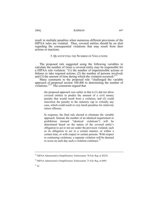 2006]

RAHMAN

697

result in multiple penalties when numerous different provisions of the
HIPAA rules are violated. Thus, covered entities should be on alert
regarding the consequential violations that may result from their
actions or inactions.
5. QUANTIFYING THE NUMBER OF VIOLATIONS
The proposed rule suggested using the following variables to
calculate the number of times a covered entity may be responsible for
a HIPAA rule violation: “(1) the number of impermissible actions or
failures to take required actions; (2) the number of persons involved;
and (3) the amount of time during which the violation occurred.”71
Many comments to the proposed rule “challenged the variable
approach of proposed section 160.406 to determining the number of
violations.”72 The comments argued that
the proposed approach was unfair in that it (1) did not allow
covered entities to predict the amount of a civil money
penalty that would result from a violation, and (2) could
maximize the penalty to the statutory cap in virtually any
case, which could result in very harsh penalties for relatively
minor offenses.
In response, the final rule elected to eliminate the variable
approach. Instead, the number of an identical requirement or
prohibition (termed “identical violations”) will be
determined based on the nature of the covered entity’s
obligation to act or not act under the provision violated, such
as its obligation to act in a certain manner, or within a
certain time, or with respect to certain persons. With respect
to continuing violations, a separate violation will be deemed
to occur on each day such a violation continues.73

71

HIPAA Administrative Simplification: Enforcement, 70 Fed. Reg. at 20234.

72

HIPAA Administrative Simplification: Enforcement, 71 Fed. Reg. at 8405.

73

Id.

 