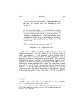 2006]

RAHMAN

699

Secretary provided in the context of a compliance effort; and
(4) How the covered entity has responded to prior
complaints.
(e) The financial condition of the covered entity, including
but not limited to: (1) Whether the covered entity had
financial difficulties that affected its ability to comply; (2)
Whether the imposition of a civil money penalty would
jeopardize the ability of the covered entity to continue to
provide, or to pay for, health care; and (3) The size of the
covered entity.
(f) Such other matters as justice may require.74

B. CONCLUSION: ENFORCEMENT RULE
Under the new Enforcement Rule, HHS continues to “promote
voluntary compliance,” and make efforts to use “informal means” to
resolve noncompliance. Thus, although covered entities must be
aware of the new Enforcement Rule and take appropriate steps to
safeguard themselves from violating the new Rule, “there is nothing
startling in the rule, nor is it likely to be of substantial concern to most
companies, given the limited formal enforcement of HIPAA to date.”75
Alternatively, others anticipate that “[w]ith the framework in place,
it’s a safe bet that HHS will become more active in its enforcement
efforts.”76 Although there are conflicting theories on how the
Enforcement Rule will change the climate of enforcement, now that
the final rules are in effect, many believe that HHS will pursue HIPAA

74

Id. at 8427.

75
Kirk J. Nahra, HHS Issues New HIPAA Enforcement Rule, PRIVACY IN FOCUS, (April 2005),
http://www.wrf.com/publication.cfm?publication_id=12085.
76

Steptoe & Johnson PLLC, Good News! HHS has 'Simplified' HIPAA Enforcement (but not
really), 11 WEST VIRGINIA EMPLOYMENT LAW LETTER (M. Lee Smith Publishers LLC,
Brentwood, Tenn.), May 2006.

 