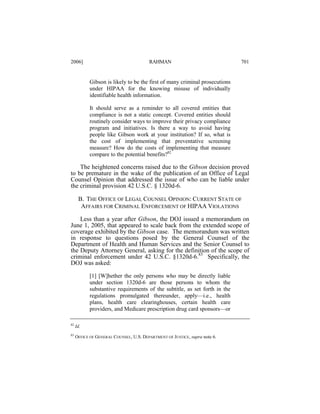 2006]

RAHMAN

701

Gibson is likely to be the first of many criminal prosecutions
under HIPAA for the knowing misuse of individually
identifiable health information.
It should serve as a reminder to all covered entities that
compliance is not a static concept. Covered entities should
routinely consider ways to improve their privacy compliance
program and initiatives. Is there a way to avoid having
people like Gibson work at your institution? If so, what is
the cost of implementing that preventative screening
measure? How do the costs of implementing that measure
compare to the potential benefits?82

The heightened concerns raised due to the Gibson decision proved
to be premature in the wake of the publication of an Office of Legal
Counsel Opinion that addressed the issue of who can be liable under
the criminal provision 42 U.S.C. § 1320d-6.
B. THE OFFICE OF LEGAL COUNSEL OPINION: CURRENT STATE OF
AFFAIRS FOR CRIMINAL ENFORCEMENT OF HIPAA VIOLATIONS
Less than a year after Gibson, the DOJ issued a memorandum on
June 1, 2005, that appeared to scale back from the extended scope of
coverage exhibited by the Gibson case. The memorandum was written
in response to questions posed by the General Counsel of the
Department of Health and Human Services and the Senior Counsel to
the Deputy Attorney General, asking for the definition of the scope of
criminal enforcement under 42 U.S.C. §1320d-6.83 Specifically, the
DOJ was asked:
[1] [W]hether the only persons who may be directly liable
under section 1320d-6 are those persons to whom the
substantive requirements of the subtitle, as set forth in the
regulations promulgated thereunder, apply—i.e., health
plans, health care clearinghouses, certain health care
providers, and Medicare prescription drug card sponsors—or
82

Id.

83

OFFICE OF GENERAL COUNSEL, U.S. DEPARTMENT OF JUSTICE, supra note 6.

 