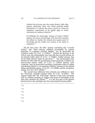 702

I/S: A JOURNAL OF LAW AND POLICY

[Vol. 2:3

whether this provision may also render directly liable other
persons, particularly those who obtain protected health
information in a manner that causes a person to whom the
substantive requirements of the subtitle apply to release
information in violation of that law.84
[2] [W]hether the “knowingly” element of section 1320d-6
requires only proof of knowledge of the facts that constitute
the offense or whether this element also requires proof of
knowledge that the conduct was contrary to the statute or
regulations.85

On the first issue, the OLC opinion concluded only “covered
entities” and “those persons rendered accountable by general
principles of corporate criminal liability” can be prosecuted for
violations under 42 U.S.C. § 1320d-6.86 Despite the decision in the
Gibson case, the memorandum was clear that non-covered entities are
not directly liable under 42 U.S.C. § 1320d-6: “[o]ther persons may
not be liable directly under the provision.”87 The memorandum also
pointed out that while the government cannot prosecute violations by
non-covered entities under 42 U.S.C. § 1320d-6 directly, such
violations “may be prosecuted according to principles either of aiding
and abetting liability or of conspiracy liability” pursuant to the federal
aiding and abetting statute, 18. U.S.C. § 2 (2000), and the conspiracy
statute, 18 U.S.C. §371 (2000).88
The second issue addressed what elements are sufficient to meet
the “knowing” standard required under 42 U.S.C. §1320d-6. The
opinion stated that “the ‘knowingly’ element is best read, consistent
with its ordinary meaning, to require only proof of knowledge of the
facts that constitute the offense.”89 It is the first part of the opinion
that has been in the spotlight since the memorandum became public.
84

Id.

85

Id.

86

Id.

87

Id.

88

Id.

89

Id.

 