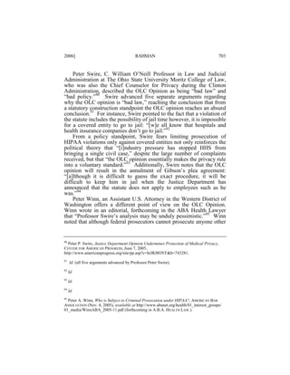 2006]

RAHMAN

703

Peter Swire, C. William O’Neill Professor in Law and Judicial
Administration at The Ohio State University Moritz College of Law,
who was also the Chief Counselor for Privacy during the Clinton
Administration, described the OLC Opinion as being “bad law” and
“bad policy.”90 Swire advanced five separate arguments regarding
why the OLC opinion is “bad law,” reaching the conclusion that from
a statutory construction standpoint the OLC opinion reaches an absurd
conclusion.91 For instance, Swire pointed to the fact that a violation of
the statute includes the possibility of jail time however, it is impossible
for a covered entity to go to jail: “[w]e all know that hospitals and
health insurance companies don’t go to jail.”92
From a policy standpoint, Swire fears limiting prosecution of
HIPAA violations only against covered entities not only reinforces the
political theory that “[i]ndustry pressure has stopped HHS from
bringing a single civil case,” despite the large number of complaints
received, but that “the OLC opinion essentially makes the privacy rule
into a voluntary standard.”93 Additionally, Swire notes that the OLC
opinion will result in the annulment of Gibson’s plea agreement:
“[a]lthough it is difficult to guess the exact procedure, it will be
difficult to keep him in jail when the Justice Department has
announced that the statute does not apply to employees such as he
was.”94
Peter Winn, an Assistant U.S. Attorney in the Western District of
Washington offers a different point of view on the OLC Opinion.
Winn wrote in an editorial, forthcoming in the ABA Health Lawyer
that “Professor Swire’s analysis may be unduly pessimistic.”95 Winn
noted that although federal prosecutors cannot prosecute anyone other

90
Peter P. Swire, Justice Department Opinion Undermines Protection of Medical Privacy,
CENTER FOR AMERICAN PROGRESS, June 7, 2005,
http://www.americanprogress.org/site/pp.asp?c=biJRJ8OVF&b=743281.
91

Id. (all five arguments advanced by Professor Peter Swire).

92

Id.

93

Id.

94

Id.

95

Peter A. Winn, Who is Subject to Criminal Prosecution under HIPAA?, AMERICAN BAR
ASSOCIATION (Nov. 4, 2005), available at http://www.abanet.org/health/01_interest_groups/
01_media/WinnABA_2005-11.pdf (forthcoming in A.B.A. HEALTH LAW.).

 