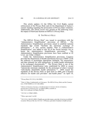 686

I/S: A JOURNAL OF LAW AND POLICY

[Vol. 2:3

This article updates (1) the Office for Civil Rights current
enforcement of the Privacy Rule and (2) the Department of Justice’s
current standing regarding the prosecution of Privacy Rule violations.
Additionally, this article covers new ground on the following issue:
the impact of Hurricane Katrina on HIPAA’s Privacy Rule.
II. THE PRIVACY RULE
The HIPAA Privacy Rule4 was issued in accordance with the
“Administrative Simplification” provisions of HIPAA.
The
Administrative Simplification provisions aimed to establish national
standards that would “facilitate the electronic exchange of
information.”5 A new section entitled “Part C—Administrative
Simplification” was added to title XI of the Social Security Act to
house the Administrative Simplification provisions.6
The
Administrative Simplification provisions have been codified at 42
U.S.C. §§ 1320d–1320d-8.
Under the Administrative Simplification provisions, Congress
provided the Department of Health and Human Services (“HHS”) with
the authority to promulgate appropriate standards “for transactions,
and data elements for such transactions, to enable health information
to be exchanged electronically.”7 The Privacy Rule is one of the
Administrative Simplification rules established by HHS to ensure
“nationwide minimum standards for the protection of what it termed
‘individually identifiable health information.’”8 HHS issued the
standards of the Privacy Rule in final form in 2000, and it became
effective for health care providers9 and health plans10 on April 14,
4

Privacy Rule, 45 C.F.R. § 164 (2005).

5

Peter A. Winn, Confidentiality in Cyberspace: The HIPAA Privacy Rules and the Common
Law, 33 RUTGERS L.J. 617, 642 (2002).

6

OFFICE OF GENERAL COUNSEL, U.S. DEPARTMENT OF JUSTICE, SCOPE OF CRIMINAL
ENFORCEMENT UNDER 42 U.S.C. § 1320d-6 (2005), available at
http://www.usdoj.gov/olc/hipaa_final.htm.
7

42 U.S.C. § 1320d-2 (2005).

8

Winn, supra note 5, at 642.

9

45 C.F.R. § 160.103 (2005) (“Health care provider means a provider of services (as defined
in section 1861(u) of the Act, 42 U.S.C. 1395x(u)), a provider of medical or health services

 