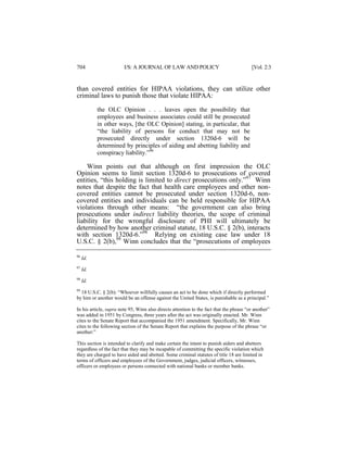 704

I/S: A JOURNAL OF LAW AND POLICY

[Vol. 2:3

than covered entities for HIPAA violations, they can utilize other
criminal laws to punish those that violate HIPAA:
the OLC Opinion . . . leaves open the possibility that
employees and business associates could still be prosecuted
in other ways, [the OLC Opinion] stating, in particular, that
“the liability of persons for conduct that may not be
prosecuted directly under section 1320d-6 will be
determined by principles of aiding and abetting liability and
conspiracy liability.”96

Winn points out that although on first impression the OLC
Opinion seems to limit section 1320d-6 to prosecutions of covered
entities, “this holding is limited to direct prosecutions only.”97 Winn
notes that despite the fact that health care employees and other noncovered entities cannot be prosecuted under section 1320d-6, noncovered entities and individuals can be held responsible for HIPAA
violations through other means: “the government can also bring
prosecutions under indirect liability theories, the scope of criminal
liability for the wrongful disclosure of PHI will ultimately be
determined by how another criminal statute, 18 U.S.C. § 2(b), interacts
with section 1320d-6.”98 Relying on existing case law under 18
U.S.C. § 2(b),99 Winn concludes that the “prosecutions of employees
96

Id.

97

Id.

98

Id.

99
18 U.S.C. § 2(b): “Whoever willfully causes an act to be done which if directly performed
by him or another would be an offense against the United States, is punishable as a principal.”

In his article, supra note 95, Winn also directs attention to the fact that the phrase “or another”
was added in 1951 by Congress, three years after the act was originally enacted. Mr. Winn
cites to the Senate Report that accompanied the 1951 amendment. Specifically, Mr. Winn
cites to the following section of the Senate Report that explains the purpose of the phrase “or
another:”
This section is intended to clarify and make certain the intent to punish aiders and abettors
regardless of the fact that they may be incapable of committing the specific violation which
they are charged to have aided and abetted. Some criminal statutes of title 18 are limited in
terms of officers and employees of the Government, judges, judicial officers, witnesses,
officers or employees or persons connected with national banks or member banks.

 