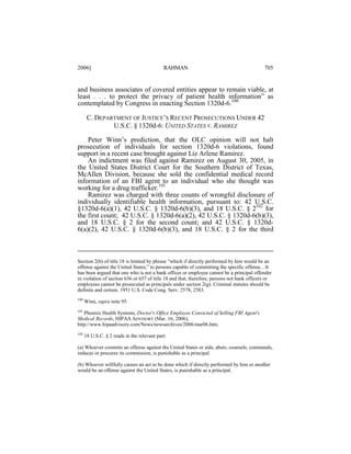 2006]

RAHMAN

705

and business associates of covered entities appear to remain viable, at
least . . . to protect the privacy of patient health information” as
contemplated by Congress in enacting Section 1320d-6.100
C. DEPARTMENT OF JUSTICE’S RECENT PROSECUTIONS UNDER 42
U.S.C. § 1320d-6: UNITED STATES V. RAMIREZ
Peter Winn’s prediction, that the OLC opinion will not halt
prosecution of individuals for section 1320d-6 violations, found
support in a recent case brought against Liz Arlene Ramirez.
An indictment was filed against Ramirez on August 30, 2005, in
the United States District Court for the Southern District of Texas,
McAllen Division, because she sold the confidential medical record
information of an FBI agent to an individual who she thought was
working for a drug trafficker.101
Ramirez was charged with three counts of wrongful disclosure of
individually identifiable health information, pursuant to: 42 U.S.C.
§1320d-6(a)(1), 42 U.S.C. § 1320d-6(b)(3), and 18 U.S.C. § 2102 for
the first count; 42 U.S.C. § 1320d-6(a)(2), 42 U.S.C. § 1320d-6(b)(3),
and 18 U.S.C. § 2 for the second count; and 42 U.S.C. § 1320d6(a)(2), 42 U.S.C. § 1320d-6(b)(3), and 18 U.S.C. § 2 for the third

Section 2(b) of title 18 is limited by phrase “which if directly performed by him would be an
offense against the United States,” to persons capable of committing the specific offense…It
has been argued that one who is not a bank officer or employee cannot be a principal offender
in violation of section 656 or 657 of title 18 and that, therefore, persons not bank officers or
employees cannot be prosecuted as principals under section 2(g). Criminal statutes should be
definite and certain. 1951 U.S. Code Cong. Serv. 2578, 2583.
100

Winn, supra note 95.

101

Phoenix Health Systems, Doctor's Office Employee Convicted of Selling FBI Agent's
Medical Records, HIPAA ADVISORY (Mar. 16, 2006),
http://www.hipaadvisory.com/News/newsarchives/2006/mar06.htm.
102

18 U.S.C. § 2 reads in the relevant part:

(a) Whoever commits an offense against the United States or aids, abets, counsels, commands,
induces or procures its commission, is punishable as a principal.
(b) Whoever willfully causes an act to be done which if directly performed by him or another
would be an offense against the United States, is punishable as a principal.

 