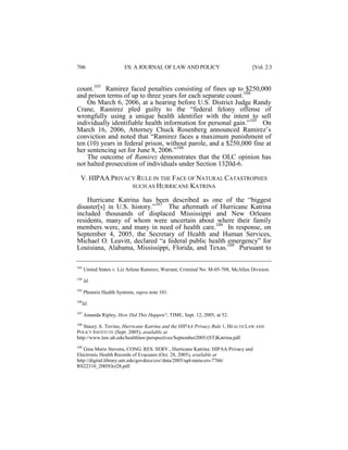 706

I/S: A JOURNAL OF LAW AND POLICY

[Vol. 2:3

count.103 Ramirez faced penalties consisting of fines up to $250,000
and prison terms of up to three years for each separate count.104
On March 6, 2006, at a hearing before U.S. District Judge Randy
Crane, Ramirez pled guilty to the “federal felony offense of
wrongfully using a unique health identifier with the intent to sell
individually identifiable health information for personal gain.”105 On
March 16, 2006, Attorney Chuck Rosenberg announced Ramirez’s
conviction and noted that “Ramirez faces a maximum punishment of
ten (10) years in federal prison, without parole, and a $250,000 fine at
her sentencing set for June 8, 2006.”106
The outcome of Ramirez demonstrates that the OLC opinion has
not halted prosecution of individuals under Section 1320d-6.
V. HIPAA PRIVACY RULE IN THE FACE OF NATURAL CATASTROPHES
SUCH AS HURRICANE KATRINA
Hurricane Katrina has been described as one of the “biggest
disaster[s] in U.S. history.”107 The aftermath of Hurricane Katrina
included thousands of displaced Mississippi and New Orleans
residents, many of whom were uncertain about where their family
members were, and many in need of health care.108 In response, on
September 4, 2005, the Secretary of Health and Human Services,
Michael O. Leavitt, declared “a federal public health emergency” for
Louisiana, Alabama, Mississippi, Florida, and Texas.109 Pursuant to
103

United States v. Liz Arlene Ramirez, Warrant, Criminal No. M-05-708, McAllen Division.

104

Id.

105

Phoenix Health Systems, supra note 101.

106

Id.

107

Amanda Ripley, How Did This Happen?, TIME, Sept. 12, 2005, at 52.

108

Stacey A. Tovino, Hurricane Katrina and the HIPAA Privacy Rule 1, HEALTH LAW AND
POLICY INSTITUTE (Sept. 2005), available at
http://www.law.uh.edu/healthlaw/perspectives/September2005/(ST)Katrina.pdf.
109
Gina Marie Stevens, CONG. RES. SERV., Hurricane Katrina: HIPAA Privacy and
Electronic Health Records of Evacuees (Oct. 28, 2005), available at
http://digital.library.unt.edu/govdocs/crs//data/2005/upl-meta-crs-7766/
RS22310_2005Oct28.pdf.

 