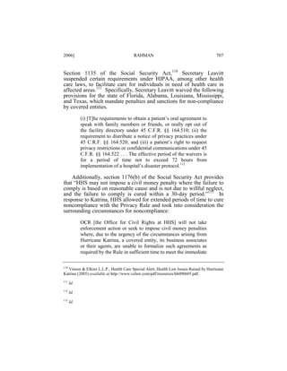 2006]

RAHMAN

707

Section 1135 of the Social Security Act,110 Secretary Leavitt
suspended certain requirements under HIPAA, among other health
care laws, to facilitate care for individuals in need of health care in
affected areas.111 Specifically, Secretary Leavitt waived the following
provisions for the state of Florida, Alabama, Louisiana, Mississippi,
and Texas, which mandate penalties and sanctions for non-compliance
by covered entities.
(i) [T]he requirements to obtain a patient’s oral agreement to
speak with family members or friends, or orally opt out of
the facility directory under 45 C.F.R. §§ 164.510; (ii) the
requirement to distribute a notice of privacy practices under
45 C.R.F. §§ 164.520; and (iii) a patient’s right to request
privacy restrictions or confidential communications under 45
C.F.R. §§ 164.522 . . . The effective period of the waivers is
for a period of time not to exceed 72 hours from
implementation of a hospital’s disaster protocol.112

Additionally, section 1176(b) of the Social Security Act provides
that “HHS may not impose a civil money penalty where the failure to
comply is based on reasonable cause and is not due to willful neglect,
and the failure to comply is cured within a 30-day period.”113 In
response to Katrina, HHS allowed for extended periods of time to cure
noncompliance with the Privacy Rule and took into consideration the
surrounding circumstances for noncompliance:
OCR [the Office for Civil Rights at HHS] will not take
enforcement action or seek to impose civil money penalties
where, due to the urgency of the circumstances arising from
Hurricane Katrina, a covered entity, its business associates
or their agents, are unable to formalize such agreements as
required by the Rule in sufficient time to meet the immediate
110

Vinson & Elkins L.L.P., Health Care Special Alert, Health Law Issues Raised by Hurricane
Katrina (2005) available at http://www.velaw.com/pdf/resources/hh090605.pdf.
111

Id.

112

Id.

113

Id.

 