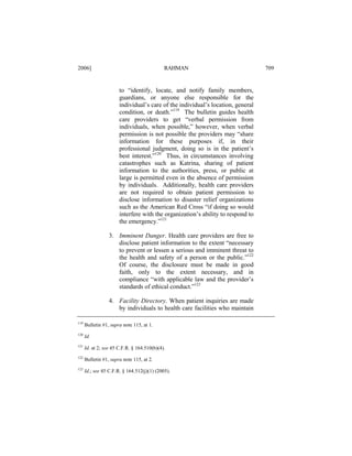 2006]

RAHMAN

to “identify, locate, and notify family members,
guardians, or anyone else responsible for the
individual’s care of the individual’s location, general
condition, or death.”119 The bulletin guides health
care providers to get “verbal permission from
individuals, when possible,” however, when verbal
permission is not possible the providers may “share
information for these purposes if, in their
professional judgment, doing so is in the patient’s
best interest.”120 Thus, in circumstances involving
catastrophes such as Katrina, sharing of patient
information to the authorities, press, or public at
large is permitted even in the absence of permission
by individuals. Additionally, health care providers
are not required to obtain patient permission to
disclose information to disaster relief organizations
such as the American Red Cross “if doing so would
interfere with the organization’s ability to respond to
the emergency.”121
3. Imminent Danger. Health care providers are free to
disclose patient information to the extent “necessary
to prevent or lessen a serious and imminent threat to
the health and safety of a person or the public.”122
Of course, the disclosure must be made in good
faith, only to the extent necessary, and in
compliance “with applicable law and the provider’s
standards of ethical conduct.”123
4. Facility Directory. When patient inquiries are made
by individuals to health care facilities who maintain
119

Bulletin #1, supra note 115, at 1.

120

Id.

121

Id. at 2; see 45 C.F.R. § 164.510(b)(4).

122

Bulletin #1, supra note 115, at 2.

123

Id.; see 45 C.F.R. § 164.512(j)(1) (2005).

709

 