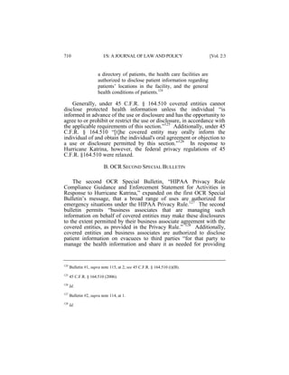 710

I/S: A JOURNAL OF LAW AND POLICY

[Vol. 2:3

a directory of patients, the health care facilities are
authorized to disclose patient information regarding
patients’ locations in the facility, and the general
health conditions of patients.124

Generally, under 45 C.F.R. § 164.510 covered entities cannot
disclose protected health information unless the individual “is
informed in advance of the use or disclosure and has the opportunity to
agree to or prohibit or restrict the use or disclosure, in accordance with
the applicable requirements of this section.”125 Additionally, under 45
C.F.R. § 164.510 “[t]he covered entity may orally inform the
individual of and obtain the individual's oral agreement or objection to
a use or disclosure permitted by this section.”126 In response to
Hurricane Katrina, however, the federal privacy regulations of 45
C.F.R. §164.510 were relaxed.
B. OCR SECOND SPECIAL BULLETIN
The second OCR Special Bulletin, “HIPAA Privacy Rule
Compliance Guidance and Enforcement Statement for Activities in
Response to Hurricane Katrina,” expanded on the first OCR Special
Bulletin’s message, that a broad range of uses are authorized for
emergency situations under the HIPAA Privacy Rule.127 The second
bulletin permits “business associates that are managing such
information on behalf of covered entities may make these disclosures
to the extent permitted by their business associate agreement with the
covered entities, as provided in the Privacy Rule.” 128 Additionally,
covered entities and business associates are authorized to disclose
patient information on evacuees to third parties “for that party to
manage the health information and share it as needed for providing

124

Bulletin #1, supra note 115, at 2; see 45 C.F.R. § 164.510 (i)(B).

125

45 C.F.R. § 164.510 (2006).

126

Id.

127

Bulletin #2, supra note 114, at 1.

128

Id.

 