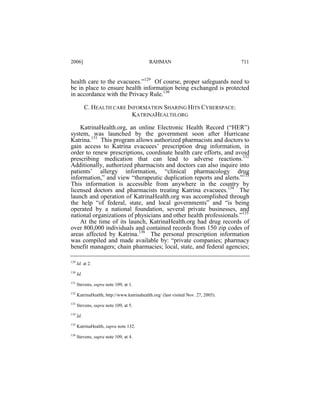 2006]

RAHMAN

711

health care to the evacuees.”129 Of course, proper safeguards need to
be in place to ensure health information being exchanged is protected
in accordance with the Privacy Rule.130
C. HEALTH CARE INFORMATION SHARING HITS CYBERSPACE:
KATRINAHEALTH.ORG
KatrinaHealth.org, an online Electronic Health Record (“HER”)
system, was launched by the government soon after Hurricane
Katrina.131 This program allows authorized pharmacists and doctors to
gain access to Katrina evacuees’ prescription drug information, in
order to renew prescriptions, coordinate health care efforts, and avoid
prescribing medication that can lead to adverse reactions.132
Additionally, authorized pharmacists and doctors can also inquire into
patients’ allergy information, “clinical pharmacology drug
information,” and view “therapeutic duplication reports and alerts.”133
This information is accessible from anywhere in the country by
licensed doctors and pharmacists treating Katrina evacuees.134 The
launch and operation of KatrinaHealth.org was accomplished through
the help “of federal, state, and local governments” and “is being
operated by a national foundation, several private businesses, and
national organizations of physicians and other health professionals.”135
At the time of its launch, KatrinaHealth.org had drug records of
over 800,000 individuals and contained records from 150 zip codes of
areas affected by Katrina.136 The personal prescription information
was compiled and made available by: “private companies; pharmacy
benefit managers; chain pharmacies; local, state, and federal agencies;
129

Id. at 2.

130

Id.

131

Stevens, supra note 109, at 1.

132

KatrinaHealth, http://www.katrinahealth.org/ (last visited Nov. 27, 2005).

133

Stevens, supra note 109, at 5.

134

Id.

135

KatrinaHealth, supra note 132.

136

Stevens, supra note 109, at 4.

 