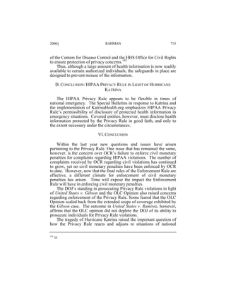 2006]

RAHMAN

713

of the Centers for Disease Control and the HHS Office for Civil Rights
to ensure protection of privacy concerns.145
Thus, although a large amount of health information is now readily
available to certain authorized individuals, the safeguards in place are
designed to prevent misuse of the information.
D. CONCLUSION: HIPAA PRIVACY RULE IN LIGHT OF HURRICANE
KATRINA
The HIPAA Privacy Rule appears to be flexible in times of
national emergency. The Special Bulletins in response to Katrina and
the implementation of KatrinaHealth.org emphasizes HIPAA Privacy
Rule’s permissibility of disclosure of protected health information in
emergency situations. Covered entities, however, must disclose health
information protected by the Privacy Rule in good faith, and only to
the extent necessary under the circumstances.
VI. CONCLUSION
Within the last year new questions and issues have arisen
pertaining to the Privacy Rule. One issue that has remained the same,
however, is the concern over OCR’s failure to enforce civil monetary
penalties for complaints regarding HIPAA violations. The number of
complaints received by OCR regarding civil violations has continued
to grow, yet no civil monetary penalties have been enforced by OCR
to date. However, now that the final rules of the Enforcement Rule are
effective, a different climate for enforcement of civil monetary
penalties has arisen. Time will expose the impact the Enforcement
Rule will have in enforcing civil monetary penalties.
The DOJ’s standing in prosecuting Privacy Rule violations in light
of United States v. Gibson and the OLC Opinion also raised concerns
regarding enforcement of the Privacy Rule. Some feared that the OLC
Opinion scaled back from the extended scope of coverage exhibited by
the Gibson case. The outcome in United States v. Ramirez, however,
affirms that the OLC opinion did not deplete the DOJ of its ability to
prosecute individuals for Privacy Rule violations.
The tragedy of Hurricane Katrina raised the important question of
how the Privacy Rule reacts and adjusts to situations of national
145

Id.

 