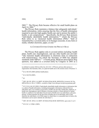 2006]

RAHMAN

687

2003.11 The Privacy Rule became effective for small health plans on
April 14, 2004.12
The Privacy Rule maintains a balance that safeguards individuals’
health information, while ensuring that the flow of health information
required to provide high quality health care and to protect the public’s
health, is not compromised.13 Specifically, the Privacy Rule protects
“individually identifiable health information,”14 which the Privacy
Rule refers to as “protected health information (PHI),” “held or
transmitted by a covered entity or its business associate, in any form or
media, whether electronic, paper, or oral.”15
A. COVERED ENTITIES UNDER THE PRIVACY RULE
The Privacy Rule applies only to covered entities including: health
plans, health care clearinghouses, and any other health care provider
“who transmits health information in electronic form in connection
with transaction[s],” for which the Secretary of HHS has adopted
standards under HIPAA.16 A fourth group, Medicare prescription drug
sponsors, was added as a covered entity by Congress in 2003 as a
(as defined in section 1861(s) of the Act, 42 U.S.C. 1395x(s)), and any other person or
organization who furnishes, bills, or is paid for health care in the normal course of business.”).
10

Id. § 160.103 (2005) (defines health plans).

11

Id. § 164.534 (2005).

12

Id.

13

OFF. OF CIV. RTS, U.S. DEPT. OF HEALTH & HUM. SERVICES, SUMMARY OF THE
HIPAA PRIVACY RULE 3 (2003), available at http://www.hhs.gov/ocr/privacysummary.pdf.
14
45 C.F.R § 160.103 (2005) (“Individually identifiable health information is information that
is a subset of health information, including demographic information collected from an
individual, and: (1) Is created or received by a health care provider, health plan, employer, or
health care clearinghouse; and (2) Relates to the past, present, or future physical or mental
health or condition of an individual; the provision of health care to an individual; or the past,
present, or future payment for the provision of health care to an individual; and (i) That
identifies the individual; or (ii) With respect to which there is a reasonable basis to believe the
information can be used to identify the individual.”).
15

OFF. OF CIV. RTS, U.S. DEPT. OF HEALTH & HUM. SERVICES, supra note 13, at 5.

16

42 U.S.C. § 1320d-1 (2005).

 