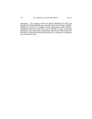 714

I/S: A JOURNAL OF LAW AND POLICY

[Vol. 2:3

emergency. The issuance of the two Special Bulletins by OCR, the
formation of KatrinaHealth.org, and steps taken by Secretary of HHS,
Michael O. Leavitt, to suspend certain requirements under HIPAA,
established that the Privacy Rule can be flexible in times of national
emergency, and under such circumstances the Privacy Rule allows for
disclosure of protected health information if it is necessary to facilitate
care for those in need.

 