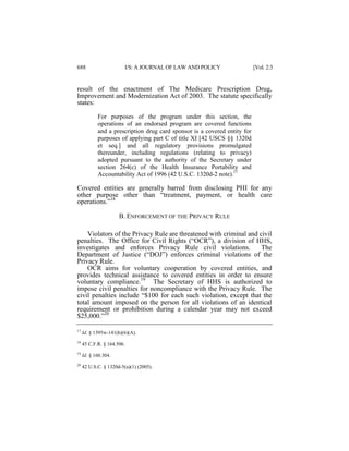 688

I/S: A JOURNAL OF LAW AND POLICY

[Vol. 2:3

result of the enactment of The Medicare Prescription Drug,
Improvement and Modernization Act of 2003. The statute specifically
states:
For purposes of the program under this section, the
operations of an endorsed program are covered functions
and a prescription drug card sponsor is a covered entity for
purposes of applying part C of title XI [42 USCS §§ 1320d
et seq.] and all regulatory provisions promulgated
thereunder, including regulations (relating to privacy)
adopted pursuant to the authority of the Secretary under
section 264(c) of the Health Insurance Portability and
Accountability Act of 1996 (42 U.S.C. 1320d-2 note).17

Covered entities are generally barred from disclosing PHI for any
other purpose other than “treatment, payment, or health care
operations.”18
B. ENFORCEMENT OF THE PRIVACY RULE
Violators of the Privacy Rule are threatened with criminal and civil
penalties. The Office for Civil Rights (“OCR”), a division of HHS,
investigates and enforces Privacy Rule civil violations.
The
Department of Justice (“DOJ”) enforces criminal violations of the
Privacy Rule.
OCR aims for voluntary cooperation by covered entities, and
provides technical assistance to covered entities in order to ensure
voluntary compliance.19 The Secretary of HHS is authorized to
impose civil penalties for noncompliance with the Privacy Rule. The
civil penalties include “$100 for each such violation, except that the
total amount imposed on the person for all violations of an identical
requirement or prohibition during a calendar year may not exceed
$25,000.”20
17

Id. § 1395w-141(h)(6)(A).

18

45 C.F.R. § 164.506.

19

Id. § 160.304.

20

42 U.S.C. § 1320d-5(a)(1) (2005).

 