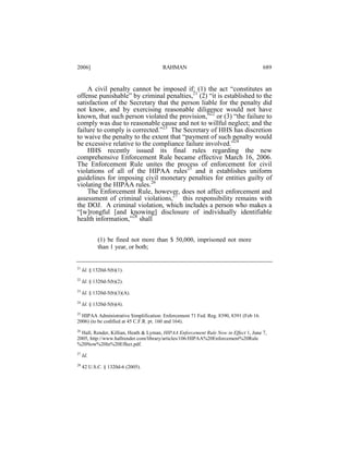2006]

RAHMAN

689

A civil penalty cannot be imposed if: (1) the act “constitutes an
offense punishable” by criminal penalties,21 (2) “it is established to the
satisfaction of the Secretary that the person liable for the penalty did
not know, and by exercising reasonable diligence would not have
known, that such person violated the provision,”22 or (3) “the failure to
comply was due to reasonable cause and not to willful neglect; and the
failure to comply is corrected.”23 The Secretary of HHS has discretion
to waive the penalty to the extent that “payment of such penalty would
be excessive relative to the compliance failure involved.”24
HHS recently issued its final rules regarding the new
comprehensive Enforcement Rule became effective March 16, 2006.
The Enforcement Rule unites the process of enforcement for civil
violations of all of the HIPAA rules25 and it establishes uniform
guidelines for imposing civil monetary penalties for entities guilty of
violating the HIPAA rules.26
The Enforcement Rule, however, does not affect enforcement and
assessment of criminal violations,27 this responsibility remains with
the DOJ. A criminal violation, which includes a person who makes a
“[w]rongful [and knowing] disclosure of individually identifiable
health information,”28 shall
(1) be fined not more than $ 50,000, imprisoned not more
than 1 year, or both;

21

Id. § 1320d-5(b)(1).

22

Id. § 1320d-5(b)(2).

23

Id. § 1320d-5(b)(3)(A).

24

Id. § 1320d-5(b)(4).

25
HIPAA Administrative Simplification: Enforcement 71 Fed. Reg. 8390, 8391 (Feb 16.
2006) (to be codified at 45 C.F.R. pt. 160 and 164).
26

Hall, Render, Killian, Heath & Lyman, HIPAA Enforcement Rule Now in Effect 1, June 7,
2005, http://www.hallrender.com/library/articles/106/HIPAA%20Enforcement%20Rule
%20Now%20In%20Effect.pdf.
27

Id.

28

42 U.S.C. § 1320d-6 (2005).

 