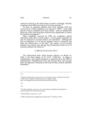 2006]

RAHMAN

691

cannot be resolved in the initial stage of contact or through voluntary
compliance then HHS may impose civil money penalties.35
To date, no monetary penalties have been imposed. OCR has
received over 14,900 complaints as of August 31, 2005.36 Sixty-eight
percent of those complaints have been closed;37 and two-hundred and
thirty-one of the cases have been referred to the Department of Justice
for criminal investigation.38
Most complaints received by HHS are complaints against
individuals rather than covered entities. Civil monetary penalties can
only be imposed on covered entities, not individuals. Although the
lack of imposition of civil money penalties raises a cautionary flag
about the effectiveness of the rule,39 the manner of civil money
penalties may change now that the final Enforcement Rules for civil
monetary penalties are effective.40
A. HIPAA ENFORCEMENT RULE
The Enforcement Rule which became effective on March 16,
2006, is the final chapter of 42 U.S.C. 1320d-5(a). It adopts a
comprehensive and unified approach to enforcing all of the HIPAA
Administrative Simplification rules (the Privacy Rule, the Security
Rule, the Electronic Transaction and Code Set Rule, and the Identifier
Standards).41

35

Id.

36
Phoenix Health Systems, Private Practices & Unauthorized Use of PHI Still Top OCR's
15,000 Privacy Complaints, HIPAADVISORY.COM, Sept. 27, 2005,
http://www.hipaadvisory.com/news/NewsArchives/2005/sep05.htm.
37

Id.

38

Id.

39
See Hutton & Barry, supra note 1, for various theories regarding why imposition of
monetary penalties has not been forthcoming.
40

Hutton & Barry, supra note 1, at 357.

41

HIPAA Administrative Simplification: Enforcement, 71 Fed. Reg. at 8391.

 