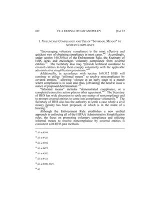 692

I/S: A JOURNAL OF LAW AND POLICY

[Vol. 2:3

1. VOLUNTARY COMPLIANCE AND USE OF “INFORMAL MEANS” TO
ACHIEVE COMPLIANCE
“Encouraging voluntary compliance is the most effective and
quickest way of obtaining compliance in most cases.”42 Accordingly,
under section 160.304(a) of the Enforcement Rule, the Secretary of
HHS seeks and encourages voluntary compliance from covered
entities.43 The Secretary also may “provide technical assistance to
covered entities to help them comply voluntarily with the applicable
administrative simplification provisions.”44
Additionally, in accordance with section 160.312 HHS will
continue to utilize “informal means” to resolve noncompliance by
covered entities,45 allowing “closure at an early stage to a matter
where compliance is in issue and, thus, [obviating] the need to issue a
notice of proposed determination.”46
“Informal means” includes “demonstrated compliance, or a
completed corrective action plan or other agreement.”47 The Secretary
of HHS has wide discretion to settle any matter of noncompliance and
to prompt covered entities to come into compliance voluntarily.48 The
Secretary of HHS also has the authority to settle a case where a civil
money penalty has been proposed, or which is in the midst of a
hearing.49
Although the Enforcement Rule establishes a new unified
approach to enforcing all of the HIPAA Administrative Simplification
rules, the focus on promoting voluntary compliance and utilizing
informal means to resolve noncompliance by covered entities is
consistent with HHS past methods.
42

Id. at 8394.

43

Id. at 8425.

44

Id. at 8394.

45

Id. at 8425.

46

Id. at 8397.

47

Id. at 8425.

48

Id. at 8400, 8427.

49

Id.

 