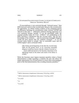 2006]

RAHMAN

693

2. STANDARDS FOLLOWED WHEN UNABLE TO ACHIEVE COMPLIANCE
THROUGH “INFORMAL MEANS”
If noncompliance is not corrected through “informal means,” then
HHS must give notice to the covered entity and give the covered entity
the opportunity “to submit written evidence of any mitigating factors
or affirmative defenses for consideration under sections 160.408 and
160.410 of this part.”50 Affirmative defenses barring imposition of a
civil monetary penalty include: (1) an act punishable under the
criminal penalty under 42 U.S.C. 1320d-6;51 (2) establishing to the
HHS Secretary’s satisfaction that the covered entity “did not have
knowledge of the violation . . . and, by exercising reasonable diligence
would not have known that the violation occurred;”52 or (3) the
covered entity failed to comply “due to reasonable cause and not
willful neglect” and is corrected within
[t]he 30-day period beginning on the date the covered entity
liable for the penalty knew, or by exercising reasonable
diligence would have known, that the violation occurred; or .
. . [s]uch additional period as the Secretary determines to be
appropriate based on the nature and extent of the failure to
comply.53

While the Secretary must impose monetary penalties where a formal
determination is made regarding a violation, the new rule allows for
ample opportunities for covered entities to correct their noncompliance
prior to the final determination, thus avoiding monetary penalties.54

50

HIPAA Administrative Simplification: Enforcement, 70 Fed. Reg. at 20230.

51

HIPAA Administrative Simplification: Enforcement, 71 Fed. Reg. at 8427.

52

Id. at 8427.

53

Id.

54

Id. at 8397.

 