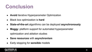 Conclusion
● Avoid iterative Hyperparameter Optimization
● Black box optimization is hard
● State-of-the-art algorithms can be deployed asynchronously
● Maggy: platform support for automated hyperparameter
optimization and ablation studies
● Save resources with asynchronism
● Early stopping for sensible models
38
 