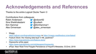 Acknowledgements and References
Thanks to the entire Logical Clocks Team J
Contributions from colleagues:
Robin Andersson @robzor92
Sina Sheikholeslami @cutlash
Kim Hammar @KimHammar1
Alex Ormenisan @alex_ormenisan
• Maggy
https://github.com/logicalclocks/maggy or https://maggy.readthedocs.io/en/latest/
• Feature Store: the missing data layer in ML pipelines?
https://www.logicalclocks.com/feature-store/
• Hopsworks white paper.
https://www.logicalclocks.com/whitepapers/hopsworks
• ePipe: Near Real-Time Polyglot Persistence of HopsFS Metadata, CCGrid, 2019
 