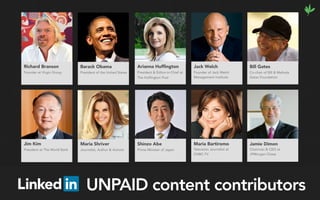 Arianna Hufﬁngton
President & Editor-in-Chief at
The Huffington Post
Jack Welch
Founder of Jack Welch
Management Institute 
Shinzo Abe
Prime Minister of Japan
Jim Kim
President at The World Bank
Maria Shriver
Journalist, Author & Activist
Bill Gates
Co-chair of Bill & Melinda
Gates Foundation
Maria Bartiromo
Television Journalist at
CNBC-TV
Jamie Dimon
Chairman & CEO at
JPMorgan Chase
Barack Obama
President of the United States
Richard Branson
Founder at Virgin Group
UNPAID content contributors
 