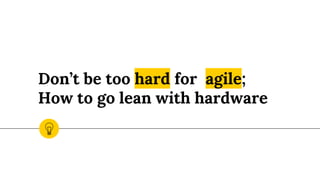 Don’t be too hard for agile;
How to go lean with hardware
 