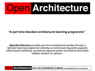2014 UIA CONGRESS DURBAN Jolanda Morkel & Lone Poulsen
“A part time blended architectural learning programme”  
 
OpenArchitecture provides part time Architectural studies through a 
blended learning programme whereby an online learning portal supports 
office-based mentoring, occasional regional studios and face-to-face block 
release reviews on campus. 
 