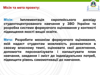 Місія та мета проекту:
Місія: Імплементація європейського досвіду
студентоцентрованого навчання у ЗВО України та
розробка системи формуючого оцінювання у контексті
підвищення якості вищої освіти.
Мета: Розробити механізм формуючого оцінювання,
якій надаст студентам можливість розвиватися в
своєму власному темпі, оцінювати свої досягнення,
допомогти персоналізувати і налаштувати план
навчання, завдання і зміст до індивідуальних потреб,
підвищити рівень самомотивації до навчання.
 