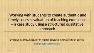 Working with students to create authentic and
timely course evaluation of teaching excellence
– a case study using a structured qualitative
approach
Dr Dawn Morley, Lecturer in Higher Education, University of Surrey
d.morley@surrey.ac.uk
5/10/2017
SEDA Spring teaching and learning and assessment conference
2017
1
 