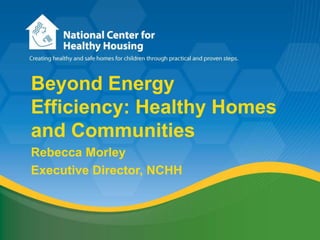 Beyond Energy Efficiency: Healthy Homes and Communities Rebecca Morley Executive Director, NCHH 