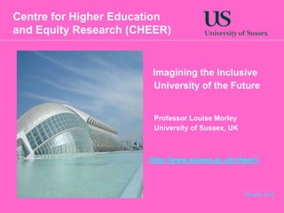 Centre for Higher Education
and Equity Research (CHEER)


                        Imagining the Inclusive
                        University of the Future


                        Professor Louise Morley
                        University of Sussex, UK



                       (http://www.sussex.ac.uk/cheer/).



                                                   26 April, 2012
 