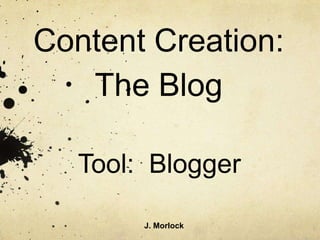 Content Creation:
   The Blog

   Tool: Blogger

        J. Morlock
 