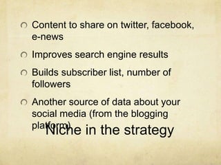 Content to share on twitter, facebook,
e-news
Improves search engine results
Builds subscriber list, number of
followers
Another source of data about your
social media (from the blogging
platform)
   Niche in the strategy
 