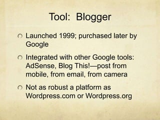 Tool: Blogger
Launched 1999; purchased later by
Google
Integrated with other Google tools:
AdSense, Blog This!—post from
mobile, from email, from camera
Not as robust a platform as
Wordpress.com or Wordpress.org
 