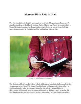 Mormon Birth Rate In Utah
The Mormon birth rate in Utah has long been a subject of fascination and concern. For
decades, members of the Church of Jesus Christ of Latter-day Saints have maintained a
higher birth rate compared to the national average. However, recent trends in Utah
suggest that this may be changing, and the implications are worrying.
Photo by Julia Tebbs on Unsplash
The distinctive lifestyle and religious beliefs of Mormons have historically contributed to
their comparatively higher birth rate. Families in the LDS community often adhere to
traditional gender roles, with women assuming the primary responsibility for
childrearing. Additionally, the church’s teachings about the importance of family, the
sanctity of marriage, and the value of having children have all contributed to a culture
 