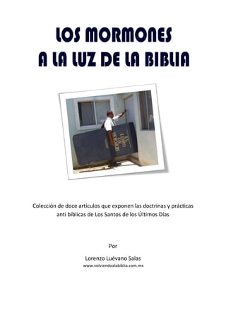 Colección de doce artículos que exponen las doctrinas y prácticas
         anti bíblicas de Los Santos de los Últimos Días




                                Por

                     Lorenzo Luévano Salas
                    www.volviendoalabiblia.com.mx
 