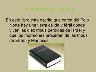 Doctrinas y Pactos
En este libro esta escrito que cerca del Polo
Norte hay una tierra cálida y fértil donde
viven las diez tribus perdidas de Israel y
que los mormones proceden de las tribus
de Efraín y Manasés.
 