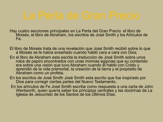La Perla de Gran Precio
Hay cuatro secciones principales en La Perla del Gran Precio: el libro de
Moisés, el libro de Abraham, los escritos de José Smith y los Artículos de
Fe.
El libro de Moisés trata de una revelación que José Smith recibió sobre lo que
a Moisés se le había enseñado cuando habló cara a cara con Dios.
En el libro de Abraham esta escrita la traducción de José Smith sobre unos
rolos de papiro encontrados con unas momias egipcias que su contenido
era sobre una visión que tuvo Abraham cuando él habló con Cristo y
aprendió de la vida premortal, la creación de la tierra y el propósito de
Abraham como un profeta.
En los escritos de José Smith José Smith esta escrito que fue inspirado por
Dios para corregir ciertas partes del Nuevo Testamento.
En los artículos de Fe José Smith escribe como respuesta a una carta de John
Wentworth, quien quería saber los principios centrales y las doctrinas de La
Iglesia de Jesucristo de los Santos de los Últimos Días.
 